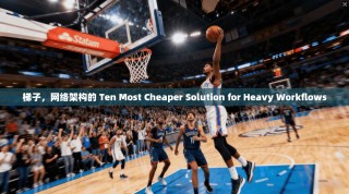 梯子，网络架构的 Ten Most Cheaper Solution for Heavy Workflows