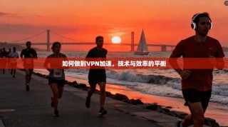 如何做到VPN加速，技术与效率的平衡