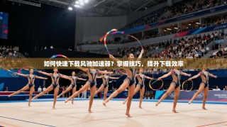 如何快速下载风驰加速器？掌握技巧，提升下载效率