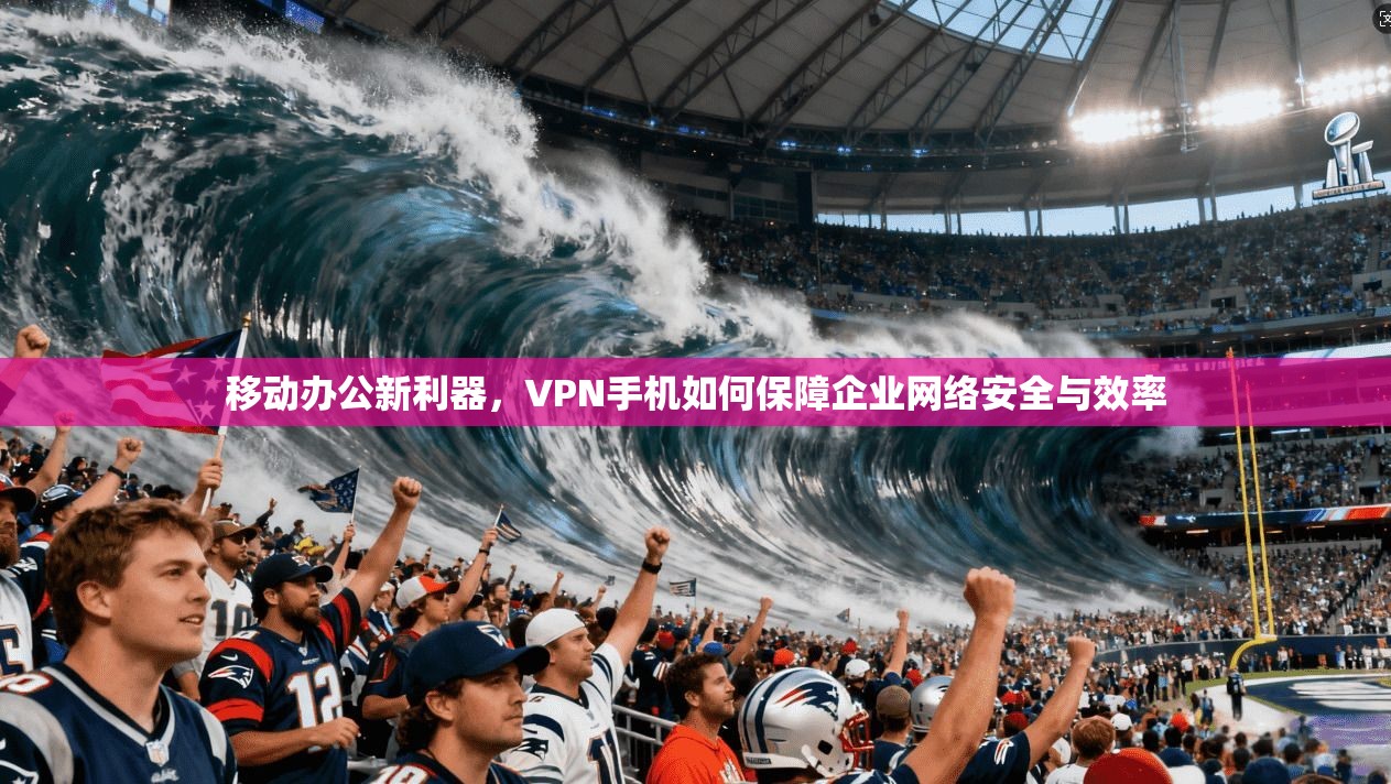 移动办公新利器，VPN手机如何保障企业网络安全与效率
