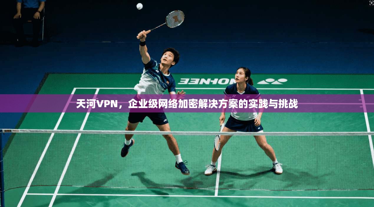 天河VPN，企业级网络加密解决方案的实践与挑战