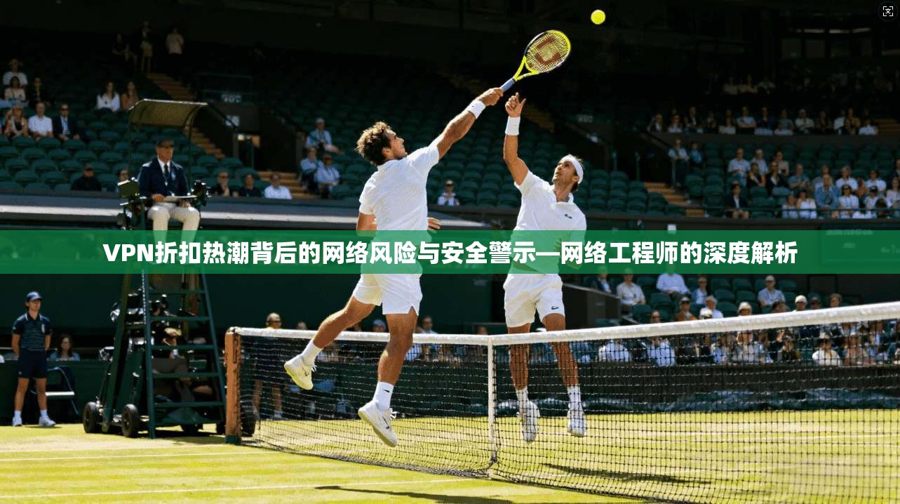 VPN折扣热潮背后的网络风险与安全警示—网络工程师的深度解析