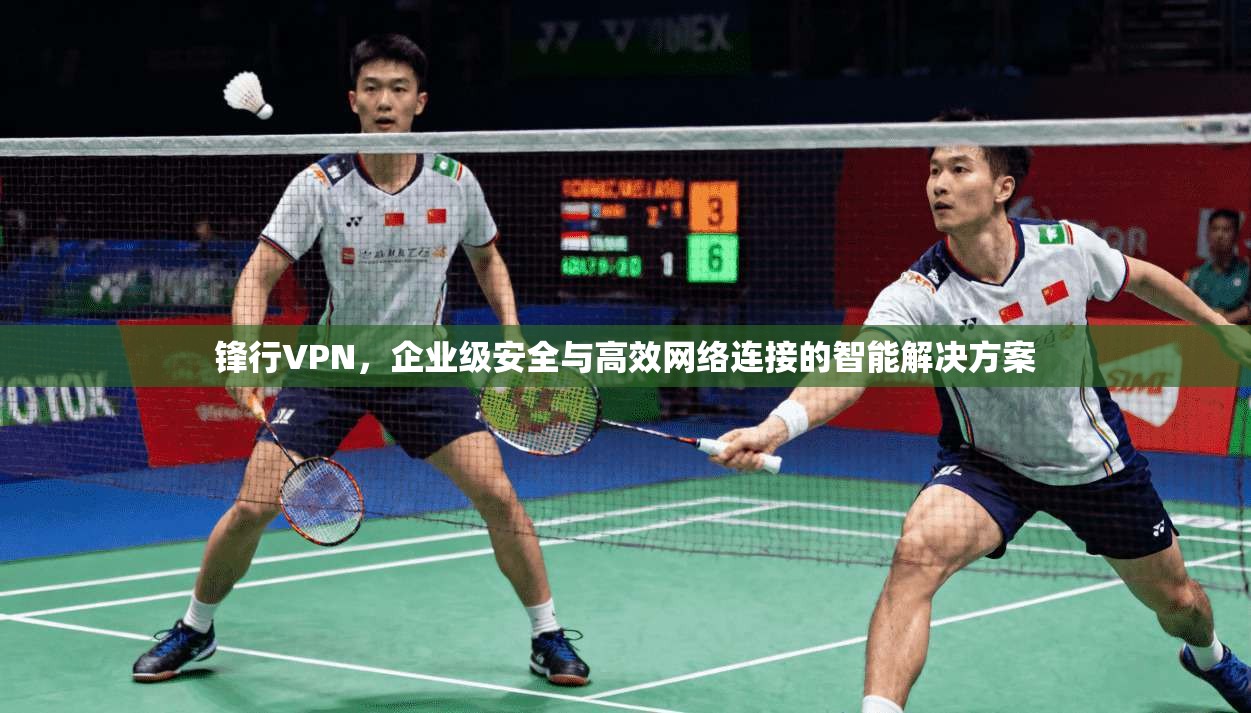 锋行VPN，企业级安全与高效网络连接的智能解决方案