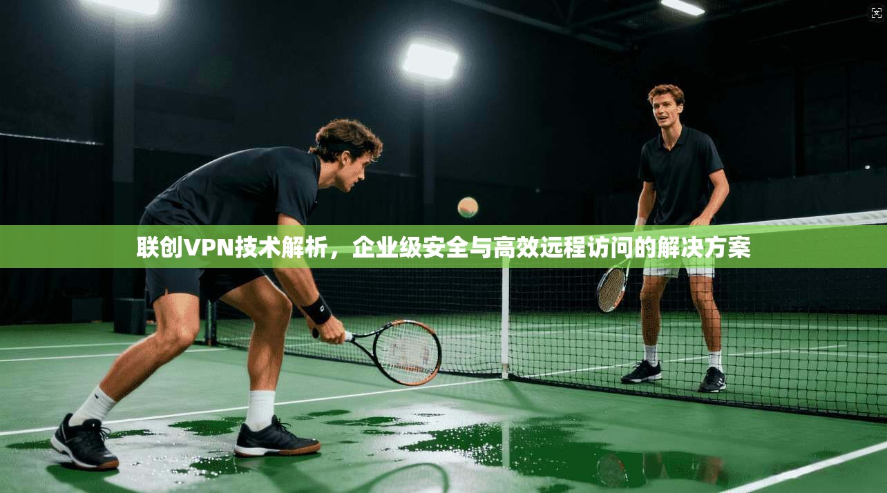 联创VPN技术解析，企业级安全与高效远程访问的解决方案