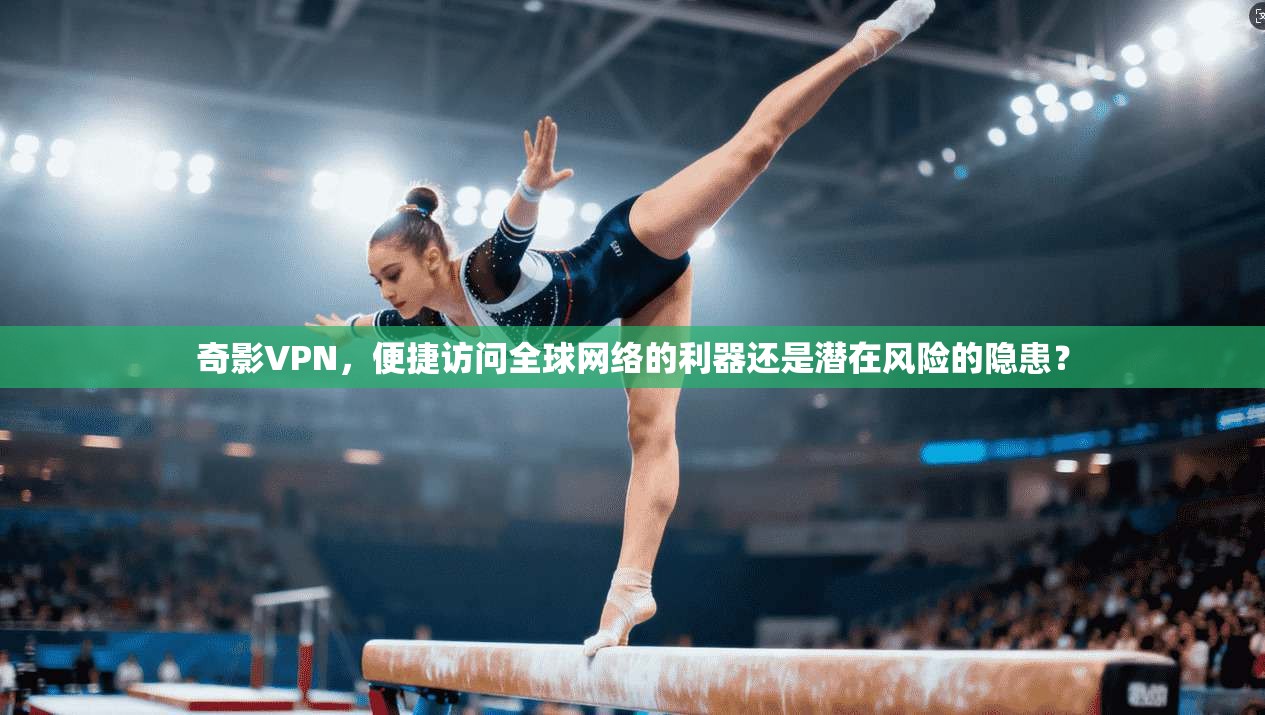 奇影VPN，便捷访问全球网络的利器还是潜在风险的隐患？