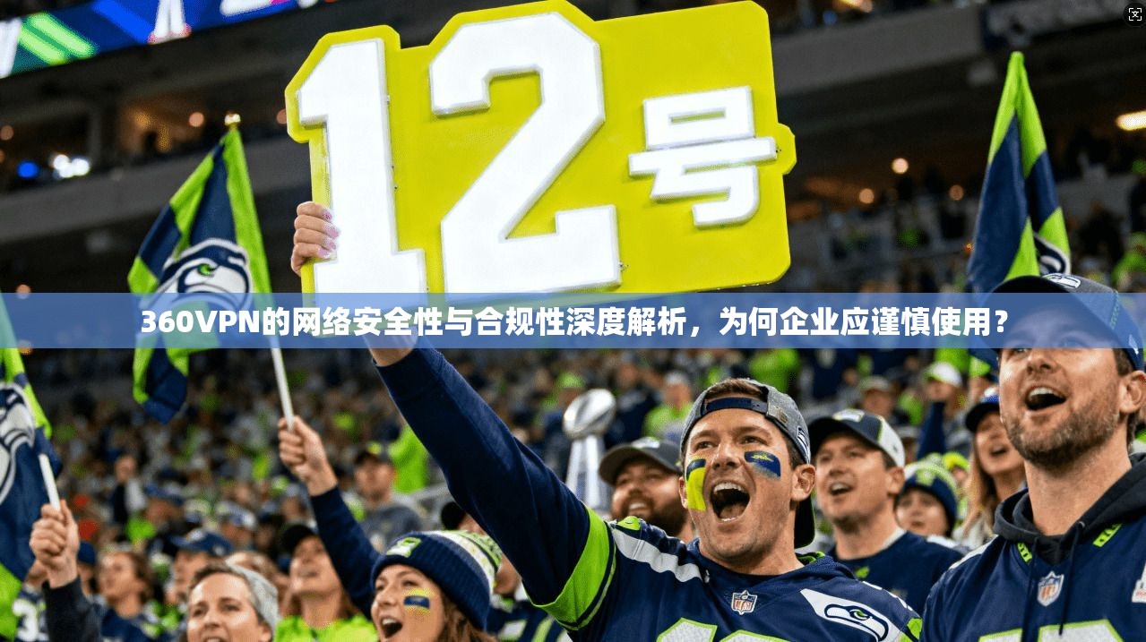 360VPN的网络安全性与合规性深度解析,为何企业应谨慎使用?