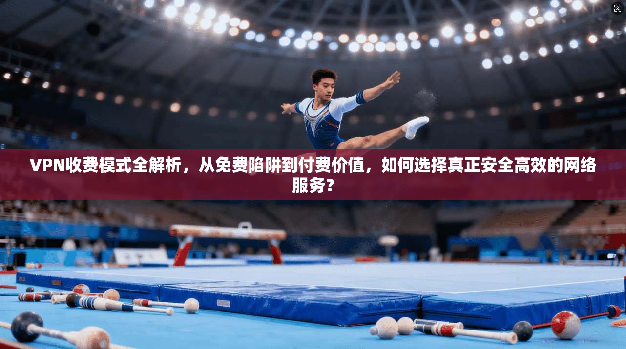 VPN收费模式全解析,从免费陷阱到付费价值,如何选择真正安全高效的网络服务?