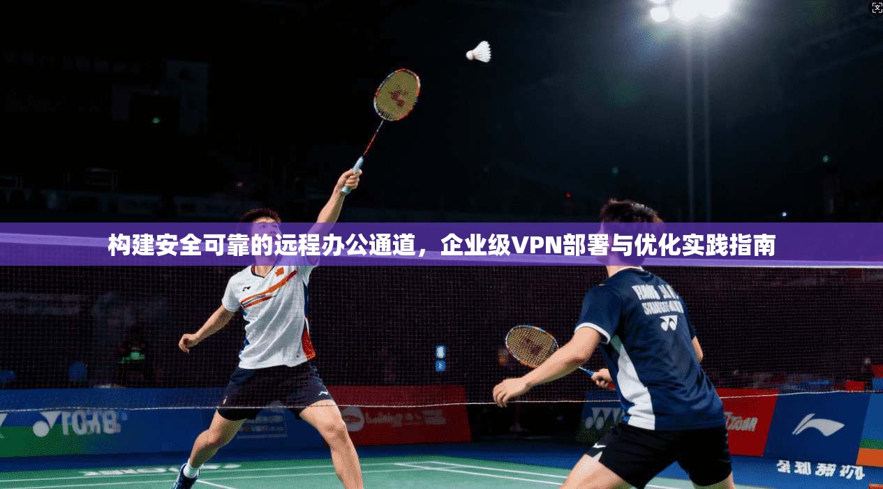 构建安全可靠的远程办公通道，企业级VPN部署与优化实践指南