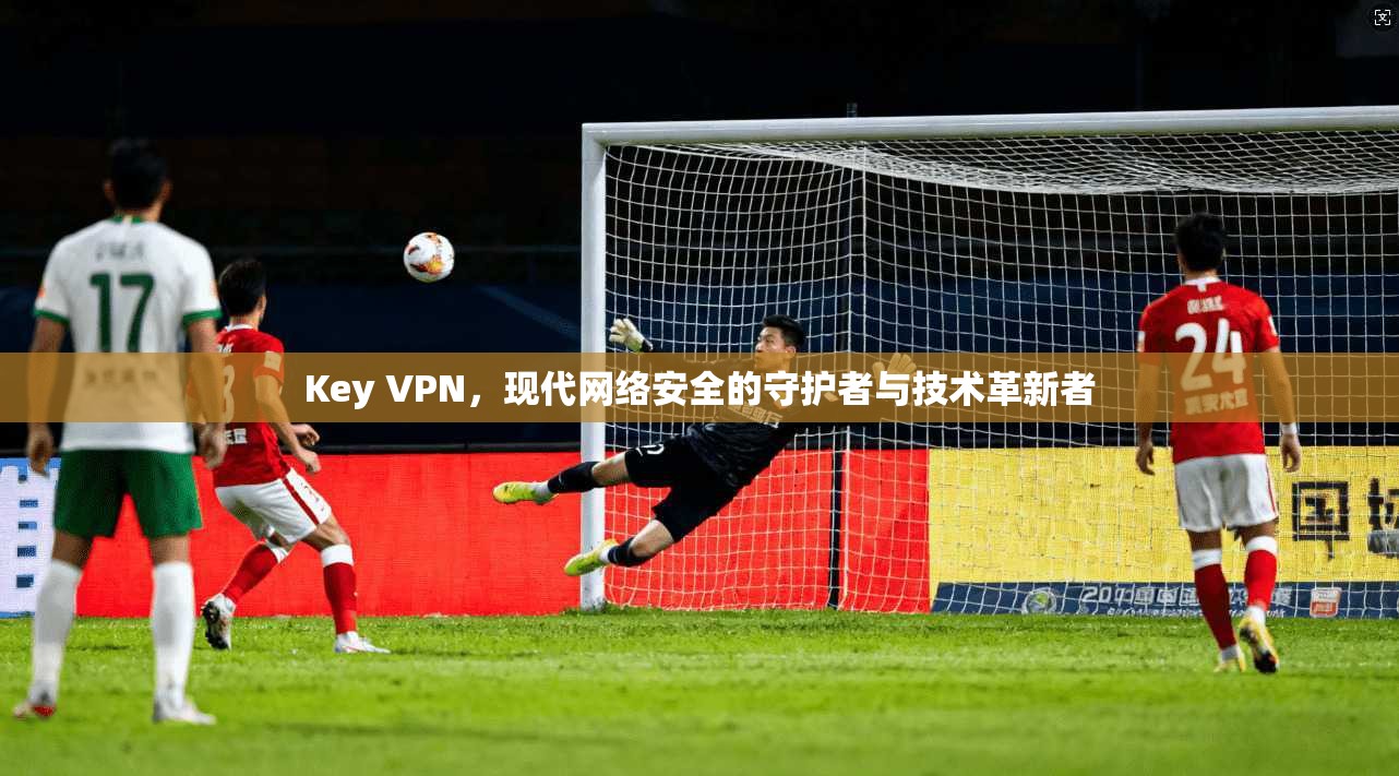 Key VPN,现代网络安全的守护者与技术革新者