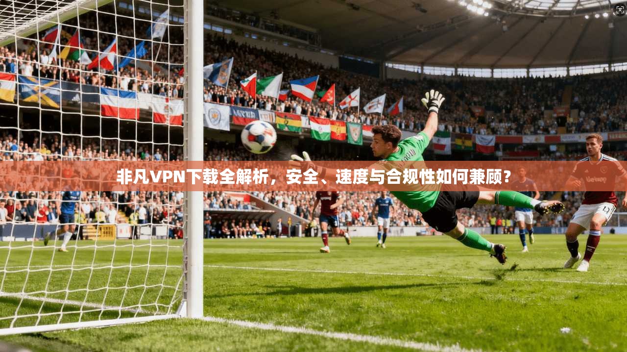 非凡VPN下载全解析，安全、速度与合规性如何兼顾？