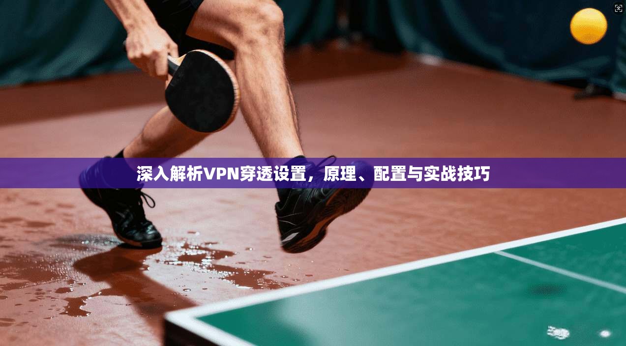 深入解析VPN穿透设置，原理、配置与实战技巧
