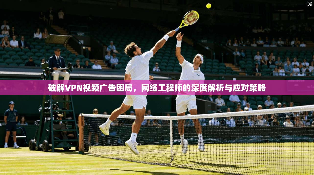 破解VPN视频广告困局，网络工程师的深度解析与应对策略