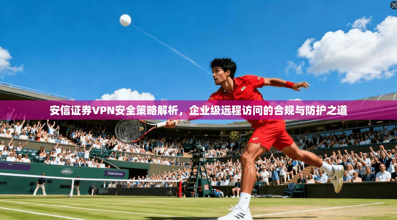 安信证券VPN安全策略解析，企业级远程访问的合规与防护之道