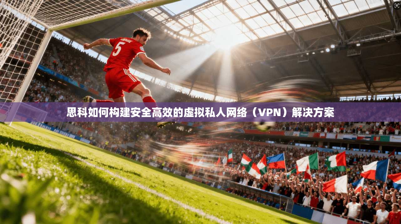 思科如何构建安全高效的虚拟私人网络（VPN）解决方案