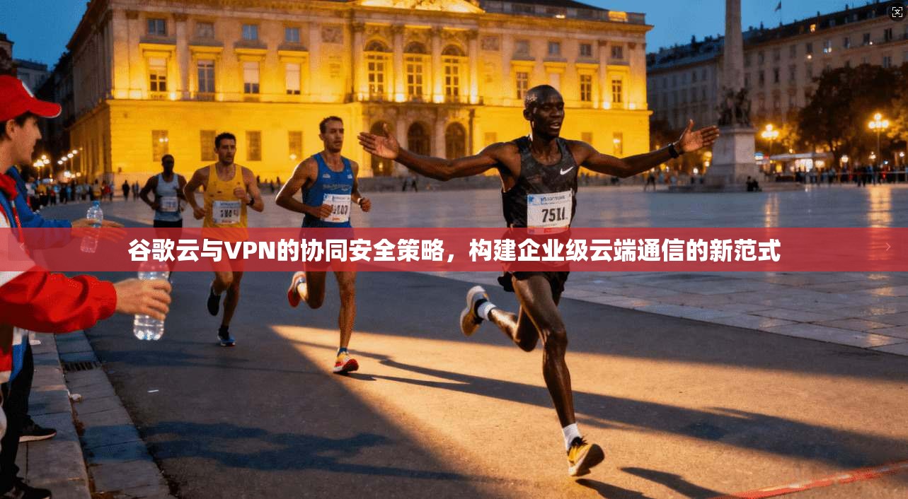 谷歌云与VPN的协同安全策略，构建企业级云端通信的新范式