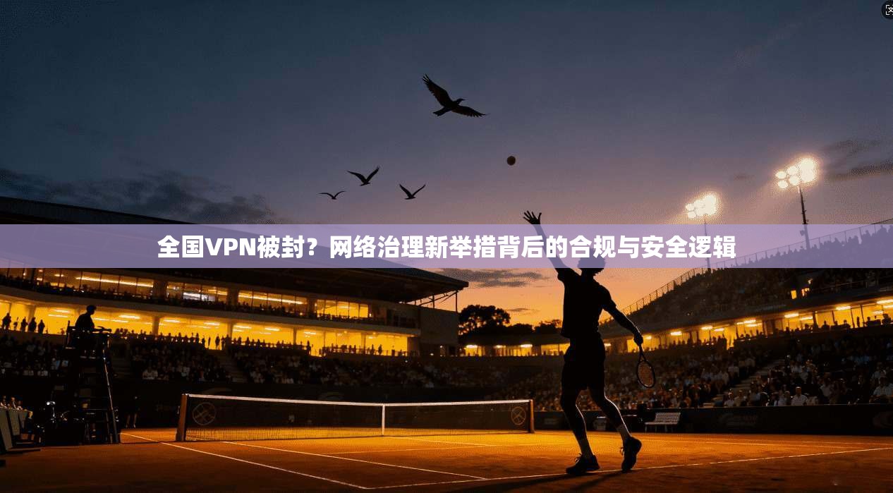 全国VPN被封？网络治理新举措背后的合规与安全逻辑