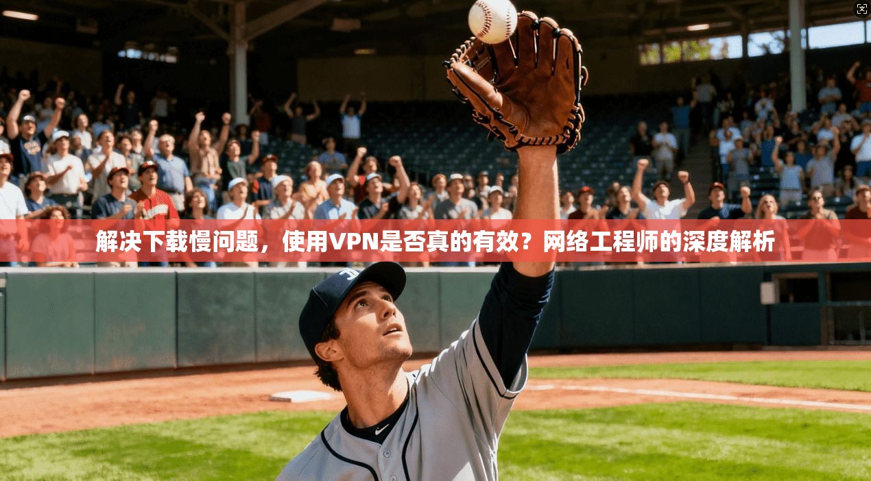 解决下载慢问题，使用VPN是否真的有效？网络工程师的深度解析