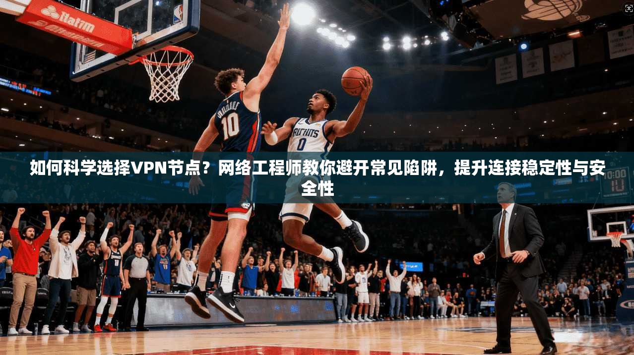 如何科学选择VPN节点？网络工程师教你避开常见陷阱，提升连接稳定性与安全性