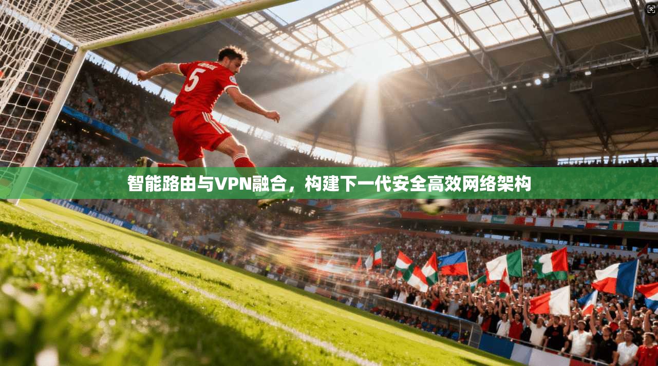 智能路由与VPN融合，构建下一代安全高效网络架构