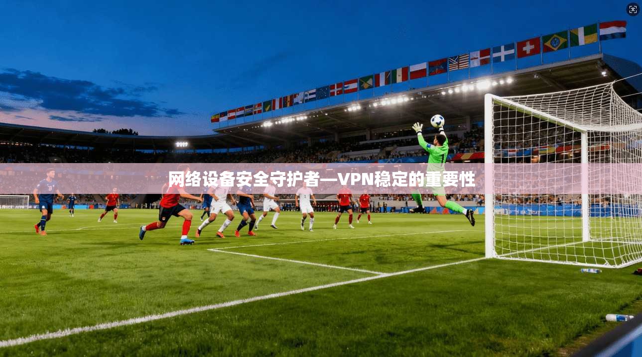 网络设备安全守护者—VPN稳定的重要性 第1张 网络设备安全守护者—VPN稳定的重要性 第1张